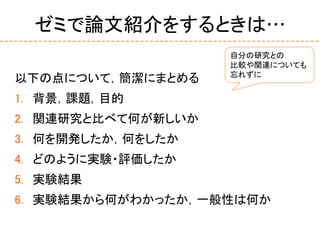 ゼミで論文紹介をするときは…
以下の点について，簡潔にまとめる
1. 背景，課題，目的
2. 関連研究と比べて何が新しいか
3. 何を開発したか，何をしたか
4. どのように実験・評価したか
5. 実験結果
6. 実験結果から何がわかったか，一般性は何か
自分の研究との
比較や関連についても
忘れずに
 