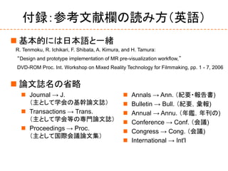 付録：参考文献欄の読み方（英語）
 基本的には日本語と一緒
 論文誌名の省略
R. Tenmoku, R. Ichikari, F. Shibata, A. Kimura, and H. Tamura:
“Design and prototype implementation of MR pre-visualization workflow,”
DVD-ROM Proc. Int. Workshop on Mixed Reality Technology for Filmmaking, pp. 1 - 7, 2006
 Journal → J.
（主として学会の基幹論文誌）
 Transactions → Trans.
（主として学会等の専門論文誌）
 Proceedings → Proc.
（主として国際会議論文集）
 Annals → Ann. （紀要・報告書)
 Bulletin → Bull. （紀要，彙報)
 Annual → Annu. （年鑑，年刊の)
 Conference → Conf. （会議)
 Congress → Cong. （会議)
 International → Int'l
 