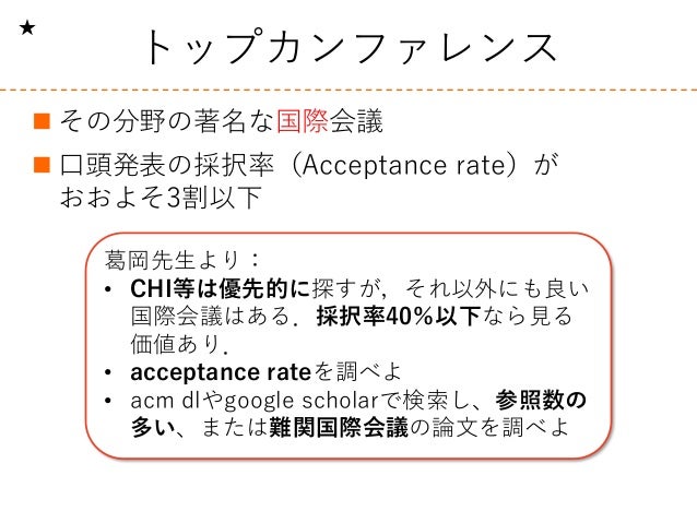 トップカンファレンス
 その分野の著名な国際会議
 口頭発表の採択率（Acceptance rate）が
おおよそ3割以下
葛岡先生より：
• CHI等は優先的に探すが，それ以外にも良い
国際会議はある．採択率40％以下なら見る
価値あり．...
