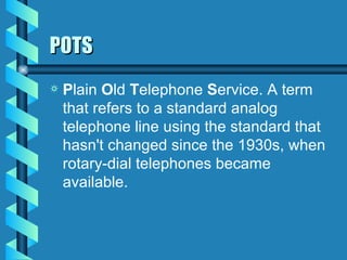 POTS P lain  O ld  T elephone  S ervice. A term that refers to a standard analog telephone line using the standard that hasn't changed since the 1930s, when rotary-dial telephones became available.  