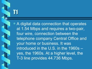 T1 A digital data connection that operates at 1.54 Mbps and requires a two-pair, four wire, connection between the telephone company Central Office and your home or business. It was introduced in the U.S. in the 1960s – yes, the 1960s. At a higher level, the T-3 line provides 44.736 Mbps. 