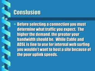 Conslusion Before selecting a connection you must determine what traffic you expect.  The higher the demand, the greater your bandwidth should be.  While Cable and ADSL is fine to use for internal web surfing you wouldn’t want to host a site because of the poor uplink speeds. 