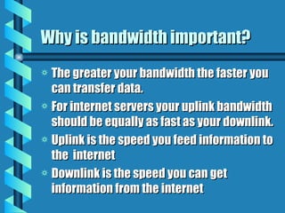 Why is bandwidth important? The greater your bandwidth the faster you can transfer data. For internet servers your uplink bandwidth should be equally as fast as your downlink. Uplink is the speed you feed information to the  internet Downlink is the speed you can get information from the internet 