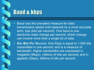 Baud & kbps Baud was the prevalent measure for data transmission speed until replaced by a more accurate term, bps (bits per second). One baud is one electronic state change per second, which change can involve more than a single bit of data. K ilo- B its  P er  S econd. One Kbps is equal to 1,000 bits transmitted in one second, and is a measure of bandwidth. Higher bandwidths are expressed in megabits (Mbps), millions of bits per second, and in gigabits (Gbps), billions of bits per second. 