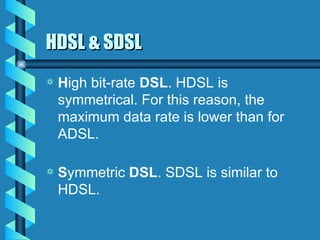 HDSL & SDSL H igh bit-rate  DSL . HDSL is symmetrical. For this reason, the maximum data rate is lower than for ADSL. S ymmetric  DSL . SDSL is similar to HDSL. 