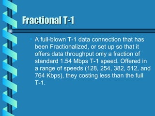 Fractional T-1 A full-blown T-1 data connection that has been Fractionalized, or set up so that it offers data throughput only a fraction of standard 1.54 Mbps T-1 speed. Offered in a range of speeds (128, 254, 382, 512, and 764 Kbps), they costing less than the full T-1. 