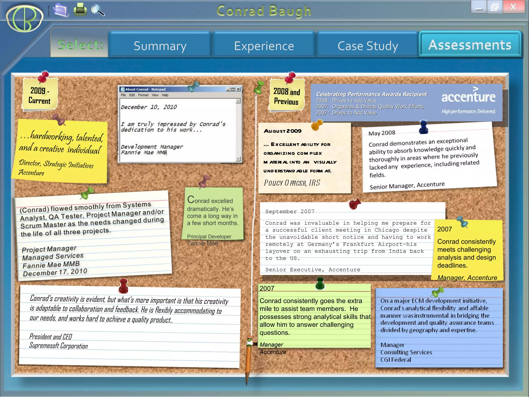 2009 - Current 2008 and Previous … hardworking, talented, and a creative  individual Director, Strategic Initiatives Accenture  C onrad excelled dramatically. He’s come a long way in a few short months. Principal Developer Fannie Mae Conrad's creativity is evident, but what's more important is that his creativity is adaptable to collaboration and feedback. He is flexibly accommodating to our needs, and works hard to achieve a quality product.. President and CEO Supremesoft Corporation Celebrating Performance Awards Recipient 2008:  Drives to Add Value 2007:  Organizes & Directs Quality Work Efforts 2007:  Drives to Add Value 2007 Conrad consistently goes the extra mile to assist team members.  He possesses strong analytical skills that allow him to answer challenging questions. Manager Accenture September 2007 Conrad was invaluable in helping me prepare for a successful client meeting in Chicago despite the unavoidable short notice and having to work remotely at Germany’s Frankfurt Airport—his layover on an exhausting trip from India back to the US. Senior Executive, Accenture August 2009 … Excellent ability for organizing complex material into an  visually understandable format. Policy Officer, IRS 2007 Conrad consistently meets challenging analysis and design deadlines. Manager, Accenture 
