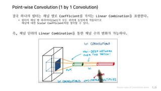 Point-wise Convolution (1 by 1 Convolution)
결국 하나의 필터는 채널 별로 Coefficient를 가지는 Linear Combination을 표현한다.
• 필터의 채널 별 파라미터(1x1)가 모든 위치에 동일하게 적용되므로
채널에 대한 Scalar Coefficient처럼 생각할 수 있다.
즉, 채널 단위의 Linear Combination을 통한 채널 수의 변화가 가능하다.
Various types of Convolution layers P.19
 