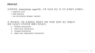 Abstract
요약하자면, Convolution Layer에는 크게 다음과 같은 세 가지 문제점이 존재한다.
• Expensive Cost
• Dead Channels
• Low Correlation between channels
본 발표에서는 이런 문제점들을 해결하기 위한 다양한 관점의 접근 방법들과
관련 논문들의 아이디어에 대해서 알아본다.
1. Dilated Convolution
2. Point-wise Convolution
3. Grouped Convolution
4. Depth-wise (Separable) Convolution
Various types of Convolution layers P.11
 
