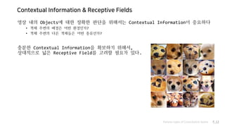 Contextual Information & Receptive Fields
영상 내의 Objects에 대한 정확한 판단을 위해서는 Contextual Information이 중요하다
• 객체 주변의 배경은 어떤 환경인가?
• 객체 주변의 다른 객체들은 어떤 종류인가?
충분한 Contextual Information을 확보하기 위해서,
상대적으로 넓은 Receptive Field를 고려할 필요가 있다.
Various types of Convolution layers P.13
 