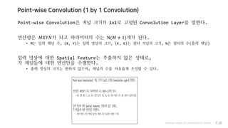 Point-wise Convolution (1 by 1 Convolution)
Point-wise Convolution은 커널 크기가 1x1로 고정된 Convolution Layer를 말한다.
연산량은 𝑀𝑋𝑌𝑁가 되고 파라미터의 수는 N(𝑀 + 1)개가 된다.
• M는 입력 채널 수, (X, Y)는 입력 영상의 크기, (K, K)는 필터 커널의 크기, N은 필터의 수(출력 채널)
입력 영상에 대한 Spatial Feature는 추출하지 않은 상태로,
각 채널들에 대한 연산만을 수행한다.
• 출력 영상의 크기는 변하지 않으며, 채널의 수를 자유롭게 조정할 수 있다.
Various types of Convolution layers P.18
 