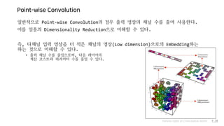 Point-wise Convolution
일반적으로 Point-wise Convolution의 경우 출력 영상의 채널 수를 줄여 사용한다.
이를 일종의 Dimensionality Reduction으로 이해할 수 있다.
즉, 다채널 입력 영상을 더 적은 채널의 영상(Low dimension)으로의 Embedding하는
하는 것으로 이해할 수 있다.
• 출력 채널 수를 줄임으로써, 다음 레이어의
계산 코스트와 파라미터 수를 줄일 수 있다.
Various types of Convolution layers P.20
 