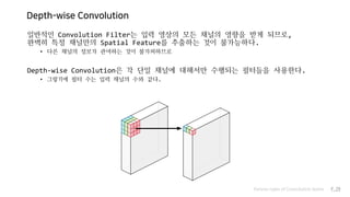 Depth-wise Convolution
일반적인 Convolution Filter는 입력 영상의 모든 채널의 영향을 받게 되므로,
완벽히 특정 채널만의 Spatial Feature를 추출하는 것이 불가능하다.
• 다른 채널의 정보가 관여하는 것이 불가피하므로
Depth-wise Convolution은 각 단일 채널에 대해서만 수행되는 필터들을 사용한다.
• 그렇기에 필터 수는 입력 채널의 수와 같다.
Various types of Convolution layers P.29
 