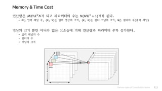 Memory & Time Cost
연산량은 𝑀𝑋𝑌𝐾2
𝑁가 되고 파라미터의 수는 N(𝑀𝐾2
+ 1)개가 된다.
• M는 입력 채널 수, (X, Y)는 입력 영상의 크기, (K, K)는 필터 커널의 크기, N은 필터의 수(출력 채널)
영상의 크기 뿐만 아니라 많은 요소들에 의해 연산량과 파라미터 수가 증가한다.
• 입력 채널의 수
• 필터의 수
• 커널의 크기
Various types of Convolution layers P.3
 