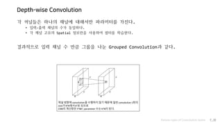 Depth-wise Convolution
각 커널들은 하나의 채널에 대해서만 파라미터를 가진다.
• 입력-출력 채널의 수가 동일하다.
• 각 채널 고유의 Spatial 정보만을 사용하여 필터를 학습한다.
결과적으로 입력 채널 수 만큼 그룹을 나눈 Grouped Convolution과 같다.
Various types of Convolution layers P.30
 