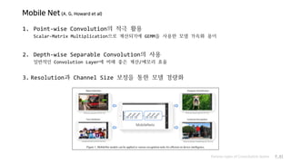 Mobile Net (A. G. Howard et al)
Various types of Convolution layers P.41
1. Point-wise Convolution의 적극 활용
Scalar-Matrix Multiplication으로 계산되기에 GEMM을 사용한 모델 가속화 용이
2. Depth-wise Separable Convolution의 사용
일반적인 Convolution Layer에 비해 좋은 계산/메모리 효율
3. Resolution과 Channel Size 보정을 통한 모델 경량화
 
