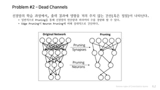 Problem #2 – Dead Channels
신경망의 학습 과정에서, 출력 결과에 영향을 거의 주지 않는 간선(혹은 정점)이 나타난다.
• 일반적으로 Pruning을 통해 신경망의 연산량과 파라미터 수를 경량화 할 수 있다.
• Edge Pruning이 Neuron Pruning에 비해 상대적으로 간단하다.
Various types of Convolution layers P.7
 