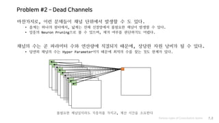 Problem #2 – Dead Channels
마찬가지로, 이런 문제들이 채널 단위에서 발생할 수 도 있다.
• 좁게는 하나의 필터에서, 넓게는 전체 신경망에서 불필요한 채널이 발생할 수 있다.
• 일종의 Neuron Pruning으로 볼 수 있으며, 제거 여부를 판단하기도 어렵다.
채널의 수는 곧 파라미터 수와 연산량에 직결되기 때문에, 상당한 자원 낭비가 될 수 있다.
• 당연히 채널의 수는 Hyper Parameter이기 때문에 최적의 수를 찾는 것도 한계가 있다.
Various types of Convolution layers P.8
불필요한 채널일지라도 가중치를 가지고, 계산 시간을 소요한다
 