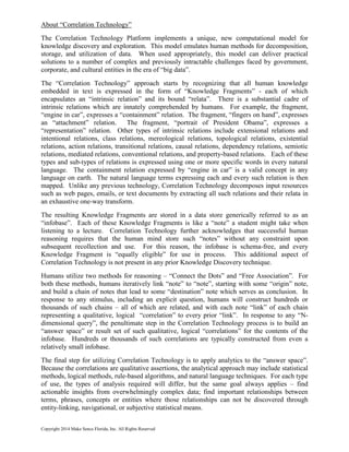 About “Correlation Technology”
The Correlation Technology Platform implements a unique, new computational model for
knowledge discovery and exploration. This model emulates human methods for decomposition,
storage, and utilization of data. When used appropriately, this model can deliver practical
solutions to a number of complex and previously intractable challenges faced by government,
corporate, and cultural entities in the era of “big data”.
The “Correlation Technology” approach starts by recognizing that all human knowledge
embedded in text is expressed in the form of “Knowledge Fragments” - each of which
encapsulates an “intrinsic relation” and its bound “relata”. There is a substantial cadre of
intrinsic relations which are innately comprehended by humans. For example, the fragment,
“engine in car”, expresses a “containment” relation. The fragment, “fingers on hand”, expresses
an “attachment” relation. The fragment, “portrait of President Obama”, expresses a
“representation” relation. Other types of intrinsic relations include extensional relations and
intentional relations, class relations, mereological relations, topological relations, existential
relations, action relations, transitional relations, causal relations, dependency relations, semiotic
relations, mediated relations, conventional relations, and property-based relations. Each of these
types and sub-types of relations is expressed using one or more specific words in every natural
language. The containment relation expressed by “engine in car” is a valid concept in any
language on earth. The natural language terms expressing each and every such relation is then
mapped. Unlike any previous technology, Correlation Technology decomposes input resources
such as web pages, emails, or text documents by extracting all such relations and their relata in
an exhaustive one-way transform.
The resulting Knowledge Fragments are stored in a data store generically referred to as an
“infobase”. Each of these Knowledge Fragments is like a “note” a student might take when
listening to a lecture. Correlation Technology further acknowledges that successful human
reasoning requires that the human mind store such “notes” without any constraint upon
subsequent recollection and use. For this reason, the infobase is schema-free, and every
Knowledge Fragment is “equally eligible” for use in process. This additional aspect of
Correlation Technology is not present in any prior Knowledge Discovery technique.
Humans utilize two methods for reasoning – “Connect the Dots” and “Free Association”. For
both these methods, humans iteratively link “note” to “note”, starting with some “origin” note,
and build a chain of notes that lead to some “destination” note which serves as conclusion. In
response to any stimulus, including an explicit question, humans will construct hundreds or
thousands of such chains – all of which are related, and with each note “link” of each chain
representing a qualitative, logical “correlation” to every prior “link”. In response to any “N-
dimensional query”, the penultimate step in the Correlation Technology process is to build an
“answer space” or result set of such qualitative, logical “correlations” for the contents of the
infobase. Hundreds or thousands of such correlations are typically constructed from even a
relatively small infobase.
The final step for utilizing Correlation Technology is to apply analytics to the “answer space”.
Because the correlations are qualitative assertions, the analytical approach may include statistical
methods, logical methods, rule-based algorithms, and natural language techniques. For each type
of use, the types of analysis required will differ, but the same goal always applies – find
actionable insights from overwhelmingly complex data; find important relationships between
terms, phrases, concepts or entities where those relationships can not be discovered through
entity-linking, navigational, or subjective statistical means.
Copyright 2014 Make Sence Florida, Inc. All Rights Reserved
 