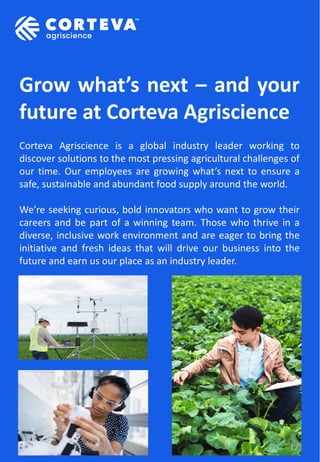 Grow what’s next – and your
future at Corteva Agriscience
Corteva Agriscience is a global industry leader working to
discover solutions to the most pressing agricultural challenges of
our time. Our employees are growing what’s next to ensure a
safe, sustainable and abundant food supply around the world.
We’re seeking curious, bold innovators who want to grow their
careers and be part of a winning team. Those who thrive in a
diverse, inclusive work environment and are eager to bring the
initiative and fresh ideas that will drive our business into the
future and earn us our place as an industry leader.
 