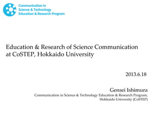 Education & Research of Science Communication
at CoSTEP, Hokkaido University
Gensei Ishimura
Communication in Science & Technology Education & Research Program,
Hokkaido University (CoSTEP)
2013.6.18
 