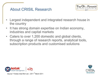 About CRISIL Research Largest independent and integrated research house in the country It has strong domain expertise on Indian economy, industries and capital markets Caters to over 1,200 domestic and global clients, through a range of research reports, analytical tools, subscription products and customised solutions Source:* Forbes India Rich List – 2011  #  March 2011  