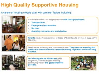 High Quality Supportive Housing
A variety of housing models exist with common factors including:
Located in within safe neighborhoods with close proximity to:
• Transportation
• Employment opportunities
• Services
• shopping, recreation and socialization.
Tenants have a lease identical to those of tenants who are not in supportive
housing.
Services are voluntary and consumer-driven. They focus on ensuring that
tenants can obtain and thrive in stable housing, regardless of barriers they
may face.
The housing and its tenants are good
neighbors, contributing to meeting
community needs and goals whenever
possible.
 