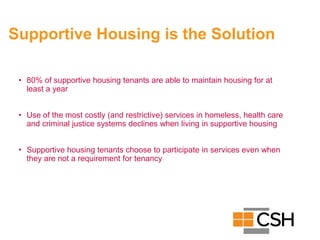 Supportive Housing is the Solution
• 80% of supportive housing tenants are able to maintain housing for at
least a year
• Use of the most costly (and restrictive) services in homeless, health care
and criminal justice systems declines when living in supportive housing
• Supportive housing tenants choose to participate in services even when
they are not a requirement for tenancy
 
