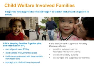 Child Welfare Involved Families
CSH’s Keeping Families Together pilot
demonstration in NYC
• annual public cost $3/day
• child welfare involvement declined
• children were reunited with their families
from foster care
• average school attendance improved
Supportive housing provides essential support to families that present a high cost to
society.
Child Welfare and Supportive Housing
Resource Center
 provides technical support
facilitates information-sharing
 assists in capacity-building
 encourages and supports peer learning
 