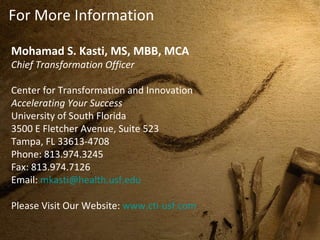 For More Information Mohamad S. Kasti, MS, MBB, MCA Chief Transformation Officer Center for Transformation and Innovation  Accelerating Your Success  University of South Florida  3500 E Fletcher Avenue, Suite 523  Tampa, FL 33613-4708  Phone: 813.974.3245  Fax: 813.974.7126  Email:  [email_address] Please Visit Our Website:  www.cti-usf.com 