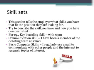 Skill sets
• This section tells the employer what skills you have
that fit the position they are looking for.
• Try to describe the skill you have and how you have
demonstrated it.
• For eg., Key boarding skill – with wpm
• Communication skill – I have been a member of the
debating team at school
• Basic Computer Skills – I regularly use email to
communicate with other people and the internet to
research topics of interest.
 