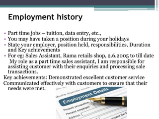 Employment history
• Part time jobs – tuition, data entry, etc.,
• You may have taken a position during your holidays
• State your employer, position held, responsibilities, Duration
and Key achievements
• For eg: Sales Assistant, Rama retails shop, 2.6.2005 to till date
My role as a part time sales assistant, I am responsible for
assisting customer with their enquiries and processing sale
transactions.
Key achievements: Demonstrated excellent customer service
Communicated effectively with customers to ensure that their
needs were met.
 