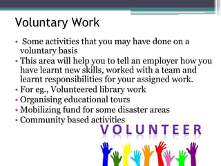 Voluntary Work
• Some activities that you may have done on a
voluntary basis
• This area will help you to tell an employer how you
have learnt new skills, worked with a team and
learnt responsibilities for your assigned work.
• For eg., Volunteered library work
• Organising educational tours
• Mobilizing fund for some disaster areas
• Community based activities
 