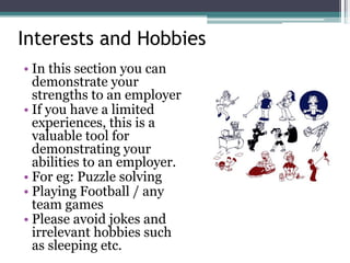 Interests and Hobbies
• In this section you can
demonstrate your
strengths to an employer
• If you have a limited
experiences, this is a
valuable tool for
demonstrating your
abilities to an employer.
• For eg: Puzzle solving
• Playing Football / any
team games
• Please avoid jokes and
irrelevant hobbies such
as sleeping etc.
 