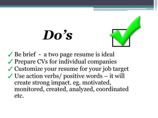 ✓ Be brief - a two page resume is ideal
✓ Prepare CVs for individual companies
✓ Customize your resume for your job target
✓ Use action verbs/ positive words – it will
create strong impact. eg. motivated,
monitored, created, analyzed, coordinated
etc.
Do’s
 