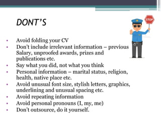 DONT’S
• Avoid folding your CV
• Don’t include irrelevant information – previous
Salary, unproofed awards, prizes and
publications etc.
• Say what you did, not what you think
• Personal information – marital status, religion,
health, native place etc.
• Avoid unusual font size, stylish letters, graphics,
underlining and unusual spacing etc.
• Avoid repeating information
• Avoid personal pronouns (I, my, me)
• Don’t outsource, do it yourself.
 