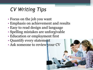 CV Writing Tips
• Focus on the job you want
• Emphasis on achievement and results
• Easy to read design and language
• Spelling mistakes are unforgivable
• Education or employment first
• Quantify every statement
• Ask someone to review your CV
 