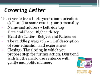 Covering Letter
The cover letter reflects your communication
skills and to some extent your personality
• Name and address - Left side top
• Date and Place- Right side top
• Head the Letter - Subject and Reference
• The middle paragraph – Brief description
of your education and experiences
• Closing- The closing in which you
propose step for further action. Don’t end
with hit the mark, use sentence with
gentle and polite manner.
 