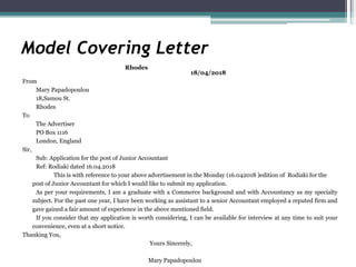 Model Covering Letter
Rhodes
18/04/2018
From
Mary Papadopoulou
18,Samou St.
Rhodes
To
The Advertiser
PO Box 1116
London, England
Sir,
Sub: Application for the post of Junior Accountant
Ref: Rodiaki dated 16.04.2018
This is with reference to your above advertisement in the Monday (16.042018 )edition of Rodiaki for the
post of Junior Accountant for which I would like to submit my application.
As per your requirements, I am a graduate with a Commerce background and with Accountancy as my specialty
subject. For the past one year, I have been working as assistant to a senior Accountant employed a reputed firm and
gave gained a fair amount of experience in the above mentioned field.
If you consider that my application is worth considering, I can be available for interview at any time to suit your
convenience, even at a short notice.
Thanking You,
Yours Sincerely,
Mary Papadopoulou
 