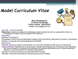 Model Curriculum Vitae
Mary Papadopoulou
18, Samou St.-Rhodes
Phone number: 2241033333
e mail: mary.pap@gmail.com
Job Title : Junior Accountant
Objectives: seeking a suitable and challenging career-oriented job with an organization where my
knowledge and skills could be utilized to the maximum.
Education:
Bachelor of Commerce
(Completed in 2004 at Kovai Kalaimagal College of Arts and Science, Bharathiar University, Coimbatore)
Diploma in computer Accounting Management (DCAM)
Experience:
Presently working as System Administrator cum Accounts Assistants at BP Group of Companies
Responsibilities: Maintenance of all Accounts, Handle Central Excise and Commercial Tax, Rectifying
the minor problems in computer both software and hardware.Maintenance and Trouble Shooting of
Systems in Lan Environment (10 systems with printers).
working in a financial company as Accountant (Part time job),
Attended Advanced Accountancy Training during summer holidays
 
