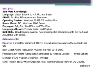 Skill Sets:
Soft Ware Knowledge:
Language: Visual Basic 6.0, H.T.M.L and Basic
DBMS: Fox Pro, MS-Access and Fox base
Operating System: Windows 98,ME,XP and Ms-Dos
Server Based OS: Windows 2000 Server
Packages: Tally 5.4., Ms-Office and WordStar
Languages Known: French, Italian and English
Soft Skills: Good Communication, Key boarding skill, Commitment to the work and
Adjustable with others.
Achievements:
Received a shield for standing FIRST in overall academics during the second year
UG
Best Cadet Award received in NCC for the year 2012- 2013
Participated in Maths Competition conducted by Rhodes College – Private School.
Member of Anti Nuclear Movement - Rhodes
Minor Project about “Micro Credit for Rural Women Groups” done in UG Course.
Signature
 