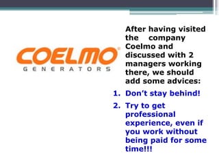 After having visited
the company
Coelmo and
discussed with 2
managers working
there, we should
add some advices:
1. Don’t stay behind!
2. Try to get
professional
experience, even if
you work without
being paid for some
time!!!
 