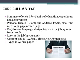 CURRICULUM VITAE
• Summary of one’s life –details of education, experiences
and achievement
• Personal Details – Name and Address, Ph.No, email and
own home page or web page
• Easy to read language, design, focus on the job, quotes
from people
• Look at the job(s) you apply
• Use font size 10-12, Arial/Times New Roman style
• Typed in A4 size paper
 