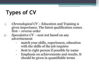 Types of CV
1. Chronological CV – Education and Training is
given importance. The latest qualification comes
first – reverse order
2. Speculative CV - sent not based on any
advertisement
- match your skills, experiences, education
with the skills of the job requires
- Sent to right person if possible by name
- Emphasis on achievements and results. It
should be given in quantifiable terms
 