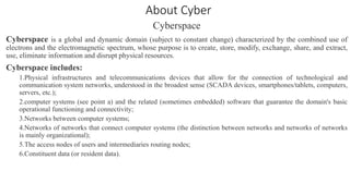 About Cyber
Cyberspace
Cyberspace is a global and dynamic domain (subject to constant change) characterized by the combined use of
electrons and the electromagnetic spectrum, whose purpose is to create, store, modify, exchange, share, and extract,
use, eliminate information and disrupt physical resources.
Cyberspace includes:
1.Physical infrastructures and telecommunications devices that allow for the connection of technological and
communication system networks, understood in the broadest sense (SCADA devices, smartphones/tablets, computers,
servers, etc.);
2.computer systems (see point a) and the related (sometimes embedded) software that guarantee the domain's basic
operational functioning and connectivity;
3.Networks between computer systems;
4.Networks of networks that connect computer systems (the distinction between networks and networks of networks
is mainly organizational);
5.The access nodes of users and intermediaries routing nodes;
6.Constituent data (or resident data).
 