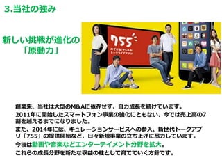 創業来、当社は大型のM&Aに依存せず、自力成長を続けています。
2011年に開始したスマートフォン事業の強化にともない、今では売上高の7
割を越えるまでになりました。
また、2014年には、キュレーションサービスへの参入、新世代トークアプ
リ「755」の提供開始など、日々新規事業の立ち上げに尽力しています。
今後は動画や音楽などエンターテイメント分野を拡大。
これらの成長分野を新たな収益の柱として育てていく方針です。
新しい挑戦が進化の
「原動力」
3.当社の強み
 