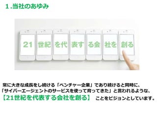 常に大きな成長をし続ける「ベンチャー企業」であり続けると同時に、
「サイバーエージェントのサービスを使って育ってきた」と言われるような、
【21世紀を代表する会社を創る】 ことをビジョンとしています。
１.当社のあゆみ
 