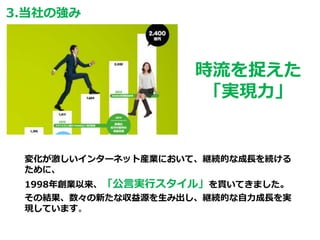 3.当社の強み
時流を捉えた
「実現力」
変化が激しいインターネット産業において、継続的な成長を続ける
ために、
1998年創業以来、「公言実行スタイル」を貫いてきました。
その結果、数々の新たな収益源を生み出し、継続的な自力成長を実
現しています。
 