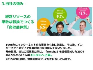 1998年にインターネット広告事業を中心に創業し、その後、イン
ターネットメディア事業の拡充を目指してまいりました。
その結果、当社の営業利益率は、「Ameba」を提供開始した2004
年6.5%から2014年10.8%へ上昇。
2015年9月期は、営業利益率11.7%を目指しています。
経営リソースの
果敢な転換でつくる
「高収益体質」
3.当社の強み
 