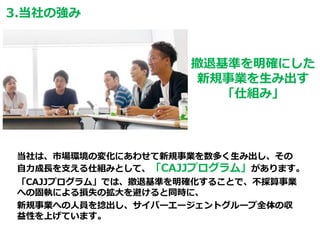 当社は、市場環境の変化にあわせて新規事業を数多く生み出し、その
自力成長を支える仕組みとして、「CAJJプログラム」があります。
「CAJJプログラム」では、撤退基準を明確化することで、不採算事業
への固執による損失の拡大を避けると同時に、
新規事業への人員を捻出し、サイバーエージェントグループ全体の収
益性を上げています。
撤退基準を明確にした
新規事業を生み出す
「仕組み」
3.当社の強み
 